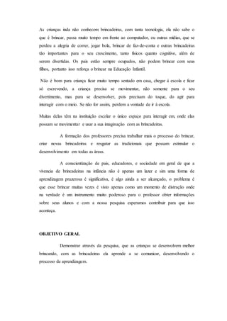 As crianças inda não conhecem brincadeiras, com tanta tecnologia, ela não sabe o
que é brincar, passa muito tempo em frente ao computador, ou outras mídias, que se
perdeu a alegria de correr, jogar bola, brincar de faz-de-conta e outras brincadeiras
tão importantes para o seu crescimento, tanto físicos quanto cognitivo, além de
serem divertidas. Os pais estão sempre ocupados, não podem brincar com seus
filhos, portanto isso reforça o brincar na Educação Infantil.
Não é bom para criança ficar muito tempo sentado em casa, chegar á escola e ficar
só escrevendo, a criança precisa se movimentar, não somente para o seu
divertimento, mas para se desenvolver, pois precisam do toque, do agir para
interagir com o meio. Se não for assim, perdem a vontade de ir à escola.
Muitas delas têm na instituição escolar o único espaço para interagir em, onde elas
possam se movimentar e usar a sua imaginação com as brincadeiras.
A formação dos professores precisa trabalhar mais o processo do brincar,
criar novas brincadeiras e resgatar as tradicionais que possam estimular o
desenvolvimento em todas as áreas.
A conscientização de pais, educadores, e sociedade em geral de que a
vivencia de brincadeiras na infância não é apenas um lazer e sim uma forma de
aprendizagem prazerosa é significativa, é algo ainda a ser alcançado, o problema é
que esse brincar muitas vezes é visto apenas como um momento de distração onde
na verdade é um instrumento muito poderoso para o professor obter informações
sobre seus alunos e com a nossa pesquisa esperamos contribuir para que isso
aconteça.
OBJETIVO GERAL
Demonstrar através da pesquisa, que as crianças se desenvolvem melhor
brincando, com as brincadeiras ela aprende a se comunicar, desenvolvendo o
processo de aprendizagem.
 