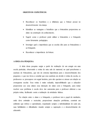 OBJETIVOS ESPECÍFICOS
 Reconhecer os benefícios e a influência que o brincar possui no
desenvolvimento da criança.
 Identificar as vantagens e benefícios que a brincadeira proporciona ao
aluno na construção do conhecimento.
 Sugerir como o professor pode utilizar a brincadeira e o brinquedo
como ferramenta pedagógica.
 Investigar qual a importância que as escolas dão para as brincadeiras e
ao brinquedo.
 Reconhecer a importância do brincar.
A IDEIA DA PESQUISA
A ideia desta pesquisa surgiu a partir da realização de um estagio em uma
escola particular, observando a rotina de uma sala de maternal, no qual percebemos a
ausência de brincadeiras, que são de extrema importância para o desenvolvimento dos
pequenos; o que nos levou a concluir que essa ausência era devido à rotina da escola, os
professores se preocupava em seguir horários, pois não queriam se atrasar em relação ao
cronograma escolar. Essa rotina é muito reduzida, impossibilitando que o educador
proporcione aos seus alunos essa interação do aluno com o brinquedo, para tentar
resolver esse problema à escola deve dar autonomia para o professor elaborar a sua
própria rotina, facilitando assim a realização de atividades lúdicas.
Na relação entre o aluno e o brinquedo, o professor tem o papel de mediador,
onde deve estimular o raciocínio, proporcionar situações problemas, construir um
ambiente que reforce o aprendizado, respeitando sempre a individualidade de cada um,
suas habilidades e dificuldades visando sempre a superação e o desenvolvimento do
educando.
 