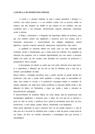 A ESCOLA E OS MOMENTOS LÚDICOS
A escola é o primeiro ambiente no qual a criança aprenderá a interagir e a
conviver com outras pessoas, é o seu primeiro contato com as pessoas adulto ou
crianças, que não integram sua família ou que estejam em seu cotidiano, mas que
contribuem para a sua formação, desenvolvendo aspectos intelectuais, emocionais,
sociais e motoras.
O lúdico, a brincadeira e o brinquedo são importantes aliados do professor, para
que esse primeiro contato seja significativo e prazeroso para essa criança, pois a
brincadeira proporciona o desenvolvimento das múltiplas inteligências: musical
linguístico, espacial, corporal, existencial, interpessoal, existencialista entre outros.
A qualidade na educação infantil vem sendo cada vez mais valorizada pela
sociedade, devido à transformação que o ensino geral vem sofrendo. Essa qualidade na
educação dos pequenos vem se tornando importantíssima, por esse motivo a educação
infantil vem sendo um dos assuntos mais discutidos nos encontros de professores e
pesquisadores sobre o assunto.
A preocupação em relação ao ensino que vem sendo oferecido nessa etapa deve-
se a importância e influencia que ele tem na vida do indivíduo, pois e nele que se
formará a personalidade do aluno.
Buscar prática e estratégias inovadoras para a prática docente éo grande desafio dos
professores, para que o ensino tenha qualidade e consiga suprir as necessidades do
aluno, nem sempre as escolas e os professores conseguem ensinar os conteúdos de
maneira adequada, por ainda haver muitos problemas na educação infantil, devido a não
utilização do lúdico, de brincadeiras e jogos que auxilia e muito o educador no
desenvolvimento pedagógico.
O desenvolvimento de atividades lúdicas nas séries iniciais, além de proporcionar uma
aprendizagem significativa e prazerosa para o aluno, faz com que ele se interesse e
goste de estar na escola, o professor tem o papel de incentivador nessa fase, ele deve
incentivá-los, a ouvir música a pintar, brincar, despertando a sua imaginação.
Outro ponto importante no qual o professor deve ter um carinho especial é a sala de
aula, pois ela é um ponto de referência para a criança e onde ela passar a maior parte do
seu tempo, ela deve ser colorida, harmoniosa e aconchegante para que favoreça a
aprendizagem.
 