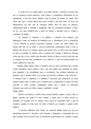 O ensino deve ser sempre lúdico, com muita diversão e materiais concretos para
que os pequenos possam manusear, sentir texturas, e participarem efetivamente do seu
aprendizado, a sala deve haver cantinhos como de leitura, de pintura, de montar entre
outros para que a criança fiquem livres para escolher o que quer fazer. Os livros são
indispensáveis em uma sala de educação infantil, livros de pano, de plásticos,
tridimensional ajuda a estimular a imaginação, além de conseguirem despertar o prazer
em ler, isso tudo contribui para a perda de timidez, a interação com os colegas e
construção de diálogo.
Ao preparar os materiais a ser utilizado, o educador deve planejar, pois
influenciam e muito na formação da identidade por se identificarem com os brinquedos
e livros. Histórias de princesa, guerreiros, príncipes e heróis são muito válidos, não
apenas pelo fato de ser lúdico e sim por proporcionar ensinamentos sobre a vida, as
histórias não devem ser contadas, apenas pelo contar, deve ser vista como uma maneira
de fazer um trabalho de reflexão sobre o contexto, por exemplo a história do Pinóquio
ensina que não se deve mentir essas discussões devem ser feitas na sala de aula para que
os pequenos possam fazer assimilações com a história e a vida real proporcionando um
ensino significativo para eles.
Segundo Piaget afirma; desde os primeiros anos de vida é necessário que a criança
receba estimulação visual, auditiva e tato e que eles tenham uma variedade de objetos
para manipular e da possibilidade para se movimentar. Sua atividade intelectual, nos
primeiros anos é sensório-motor isso consiste em perceber o ambiente e agir sobre ele.
A interação entre o organismo é o ambiente, é necessário para despertá-lo de certas
relações lógicas entre os objetos que e, portanto para a compreensão, no futuro de vários
conceitos. E vendo, ouvindo, manipulando objetos que a criança vai lentamente
formando suas noções de objeto, espaço, causalidade e tempo.
(Piaget 1990).
Mesmo sem falarem os bebês adora escutar histórias, segurar os livros, olhar as
figuras coloridas que trazem os livros infantis, a leitura para os bebês devem ser
realizadas em conjunto com as músicas, dessa forma ele conseguirá saber o que irá
acontecer, quando se conta antes de iniciar a história, por exemplo, e quando acaba
também.
E possível alfabetizar uma criança na educação infantil, desde que seja um
aprendizado prazeroso e divertido e não torturante e obrigatório, a curiosidade deve ser
algo constante nesse processo, pois as brincadeiras proporcionam isso, quando a criança
 
