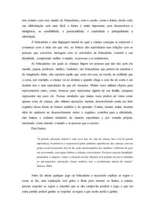 tem contato com esse mundo de brincadeiras, com o escrito, coma a leitura, desde cedo
sua alfabetização será mais fácil, a leitura é muito importante, pois desenvolvem a
inteligência, as sensibilidade, a potencialidade, a criatividade e principalmente a
afetividade.
A brincadeira e uma linguagem natural no qual a criança consegue se expressar e
comunicar com o meio em que vive, ao brincar elas reproduzem suas relações com as
pessoas que convivem, interagem com os envolvidos na brincadeira, constrói a sua
identidade, compreende melhor o mundo, as pessoas e os sentimentos.
As brincadeiras nas quais as crianças fingem ser pessoas que não são, pois era
mamãe, papais, professor, médico, vendedor, são brincadeiras que partem da memória e
da imaginação delas, elas repetem aquilo que veem em casa, na escola, na realidade que
a cerca, por exemplo, a criança vai ao dentista e quando chega a casa faz de conta é um
dentista isso e uma reprodução do que ele vivenciou. Muitas vezes utilizam objetos para
representarem outro, como, bonecas para representar alguém de sua família, caixapara
representar um carro etc. Nessas atividades que muitas vezes podem ser vistas como
apenas coisa de criança, elas utilizam operações mentais, desenvolvendo assim seu lado
cognitivo dessa forma de brincar também é de aprender. Cantar, montar, imitar, inventar
além de ajudarem no desenvolvimento motor e cognitivo, contribui para a afetividade,
elas imitam, e realizam atividades de maneira espontânea e por vontade própria,
mostrando como entende o mundo e as pessoas que a cercam.
Para Santos:
“O período educação infantil é uma nova fase da vida da criança, fase está de grande
importância. O professor é responsável pelas primeiras experiências das crianças com um
grupo social estruturado fora do lar, onde relacionamento dos membros é diferente do qual
era acostumado, com regras hábitos e atitudes convenientes. Por tanto uma das finalidades
primordiais é adaptar o aluno a situação escolar. Durante este período devem-se trabalhar
os pré-requisitos, percepção visual, auditiva, tato e coordenação motora da criança”
(Santos, 2002).
Antes de iniciar qualquer jogo ou brincadeira e necessário explicar as regras e
como se faz, uma explicação sem gritos e firma para mostrar os limites, a criança
precisa respeitar as regras e entender que se não cumpri-las perderá o jogo, e que em
outra partida poderá ganhar se respeitar as regras e que aceita perde e ganhar.
 