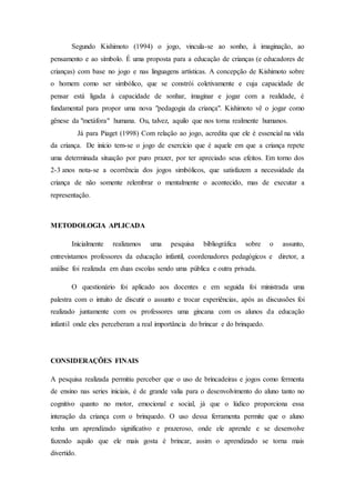 Segundo Kishimoto (1994) o jogo, vincula-se ao sonho, à imaginação, ao
pensamento e ao símbolo. É uma proposta para a educação de crianças (e educadores de
crianças) com base no jogo e nas linguagens artísticas. A concepção de Kishimoto sobre
o homem como ser simbólico, que se constrói coletivamente e cuja capacidade de
pensar está ligada à capacidade de sonhar, imaginar e jogar com a realidade, é
fundamental para propor uma nova "pedagogia da criança". Kishimoto vê o jogar como
gênese da "metáfora" humana. Ou, talvez, aquilo que nos torna realmente humanos.
Já para Piaget (1998) Com relação ao jogo, acredita que ele é essencial na vida
da criança. De início tem-se o jogo de exercício que é aquele em que a criança repete
uma determinada situação por puro prazer, por ter apreciado seus efeitos. Em torno dos
2-3 anos nota-se a ocorrência dos jogos simbólicos, que satisfazem a necessidade da
criança de não somente relembrar o mentalmente o acontecido, mas de executar a
representação.
METODOLOGIA APLICADA
Inicialmente realizamos uma pesquisa bibliográfica sobre o assunto,
entrevistamos professores da educação infantil, coordenadores pedagógicos e diretor, a
análise foi realizada em duas escolas sendo uma pública e outra privada.
O questionário foi aplicado aos docentes e em seguida foi ministrada uma
palestra com o intuito de discutir o assunto e trocar experiências, após as discussões foi
realizado juntamente com os professores uma gincana com os alunos da educação
infantil onde eles perceberam a real importância do brincar e do brinquedo.
CONSIDERAÇÕES FINAIS
A pesquisa realizada permitiu perceber que o uso de brincadeiras e jogos como fermenta
de ensino nas series iniciais, é de grande valia para o desenvolvimento do aluno tanto no
cognitivo quanto no motor, emocional e social, já que o lúdico proporciona essa
interação da criança com o brinquedo. O uso dessa ferramenta permite que o aluno
tenha um aprendizado significativo e prazeroso, onde ele aprende e se desenvolve
fazendo aquilo que ele mais gosta é brincar, assim o aprendizado se torna mais
divertido.
 
