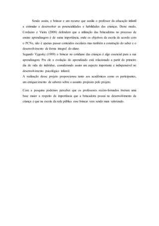 Sendo assim, o brincar e um recurso que auxilia o professor da educação infantil
a estimular e desenvolver as potencialidades e habilidades das crianças. Deste modo,
Cordazzo e Vieira (2008) defendem que a utilização das brincadeiras no processo de
ensino aprendizagem é de suma importância, onde os objetivos da escola de acordo com
o PCNs, não é apenas passar conteúdos escolares mas também a construção do saber e o
desenvolvimento de forma integral do aluno.
Segundo Vygosky (1989) o brincar no cotidiano das crianças é algo essencial para a sua
aprendizagem. Pra ele a evolução do aprendizado está relacionado a partir do primeiro
dia de vida do indivíduo, considerando assim um aspecto importante e indispensável no
desenvolvimento psicológico infantil.
A realização desse projeto proporcionou tanto aos acadêmicos como os participantes,
um enriquecimento de saberes sobre o assunto proposto pelo projeto.
Com a pesquisa podemos perceber que os professores recém-formados tiveram uma
base maior a respeito da importância que a brincadeira possui no desenvolvimento da
criança e que na escola da rede pública esse brincar vem sendo mais valorizado.
 