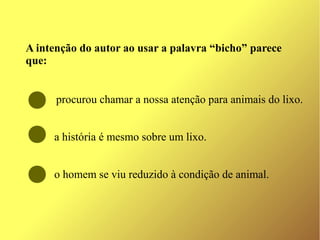 A intenção do autor ao usar a palavra “bicho” parece 
que:


      procurou chamar a nossa atenção para animais do lixo.


     a história é mesmo sobre um lixo.


     o homem se viu reduzido à condição de animal.
 