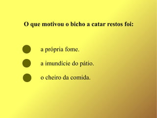 O que motivou o bicho a catar restos foi:


      a própria fome.

      a imundície do pátio.

      o cheiro da comida.
 