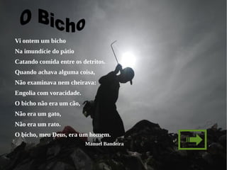 Vi ontem um bicho
Na imundície do pátio
Catando comida entre os detritos.
Quando achava alguma coisa,
Não examinava nem cheirava:
Engolia com voracidade.
O bicho não era um cão,
Não era um gato,
Não era um rato.
O bicho, meu Deus, era um homem.
                          Manuel Bandeira
 