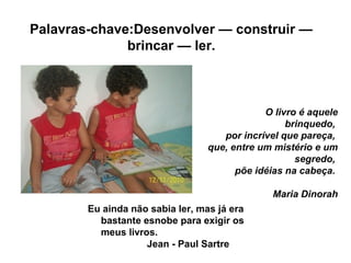 O livro é aquele
brinquedo,
por incrível que pareça,
que, entre um mistério e um
segredo,
põe idéias na cabeça.
Maria Dino...