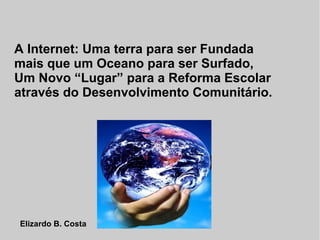 A Internet: Uma terra para ser Fundada
mais que um Oceano para ser Surfado,
Um Novo “Lugar” para a Reforma Escolar
através do Desenvolvimento Comunitário.




Elizardo B. Costa
 