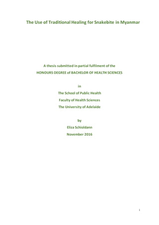 i
The Use of Traditional Healing for Snakebite in Myanmar
A thesis submitted in partial fulfilment of the
HONOURS DEGREE of BACHELOR OF HEALTH SCIENCES
in
The School of Public Health
Faculty of Health Sciences
The University of Adelaide
by
Eliza Schioldann
November 2016
 