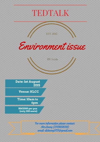 TEDTALK
BY: Leyla
EST. 2015
Environment issue
Date: 1st August
2015
Venue: KLCC
Time: 10am to
6pm
RM2000 per pax
(only 200 seats)
Formoreinformationpleasecontact:
Mrs.Leong(0133658038)
email:elizleong0121@gmail.com
 
