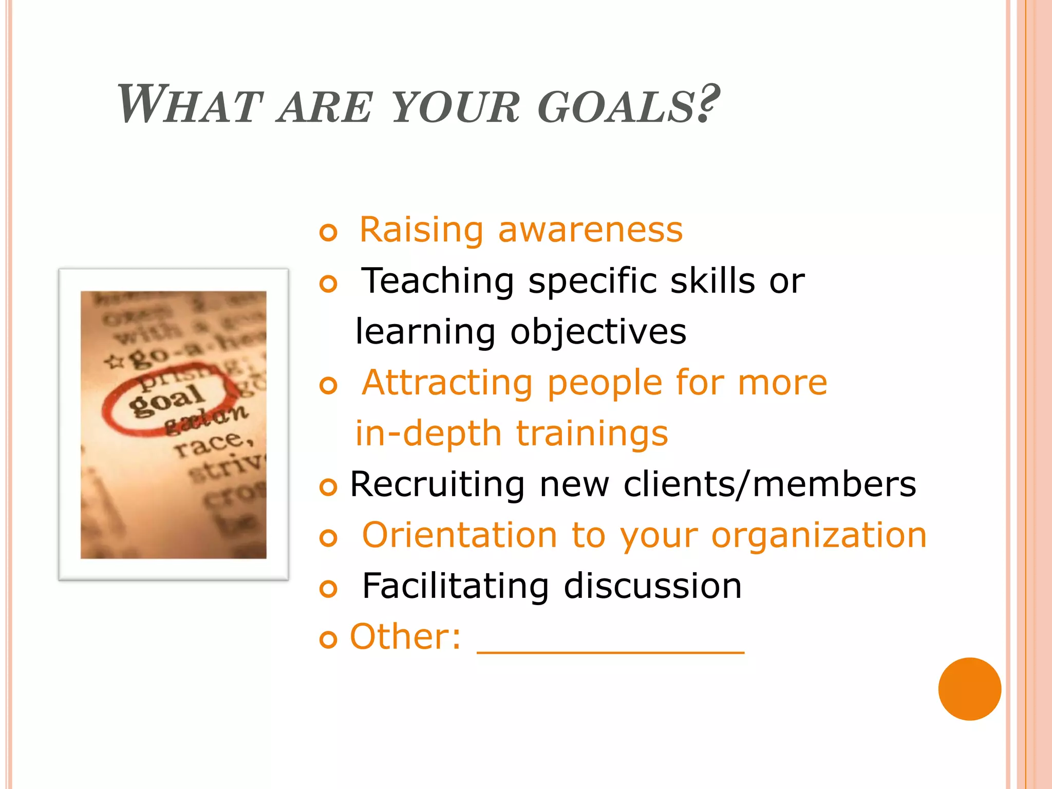 WHAT ARE YOUR GOALS?

       Raising awareness
       Teaching specific skills or

        learning objectives
       Attracting people for more

        in-depth trainings
       Recruiting new clients/members

       Orientation to your organization

       Facilitating discussion

       Other: ____________
 