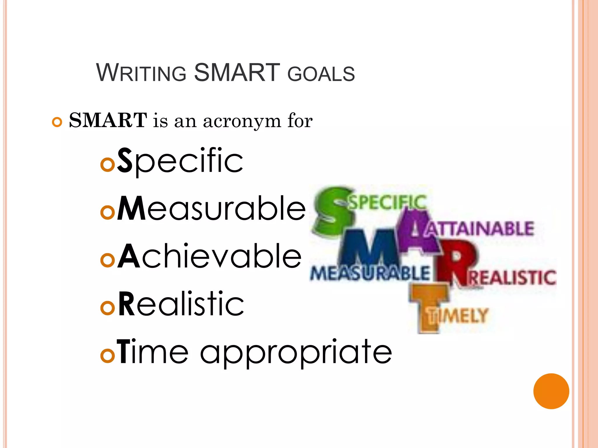 WRITING SMART GOALS
   SMART is an acronym for

      Specific
      Measurable

      Achievable

      Realistic

      Time appropriate
 