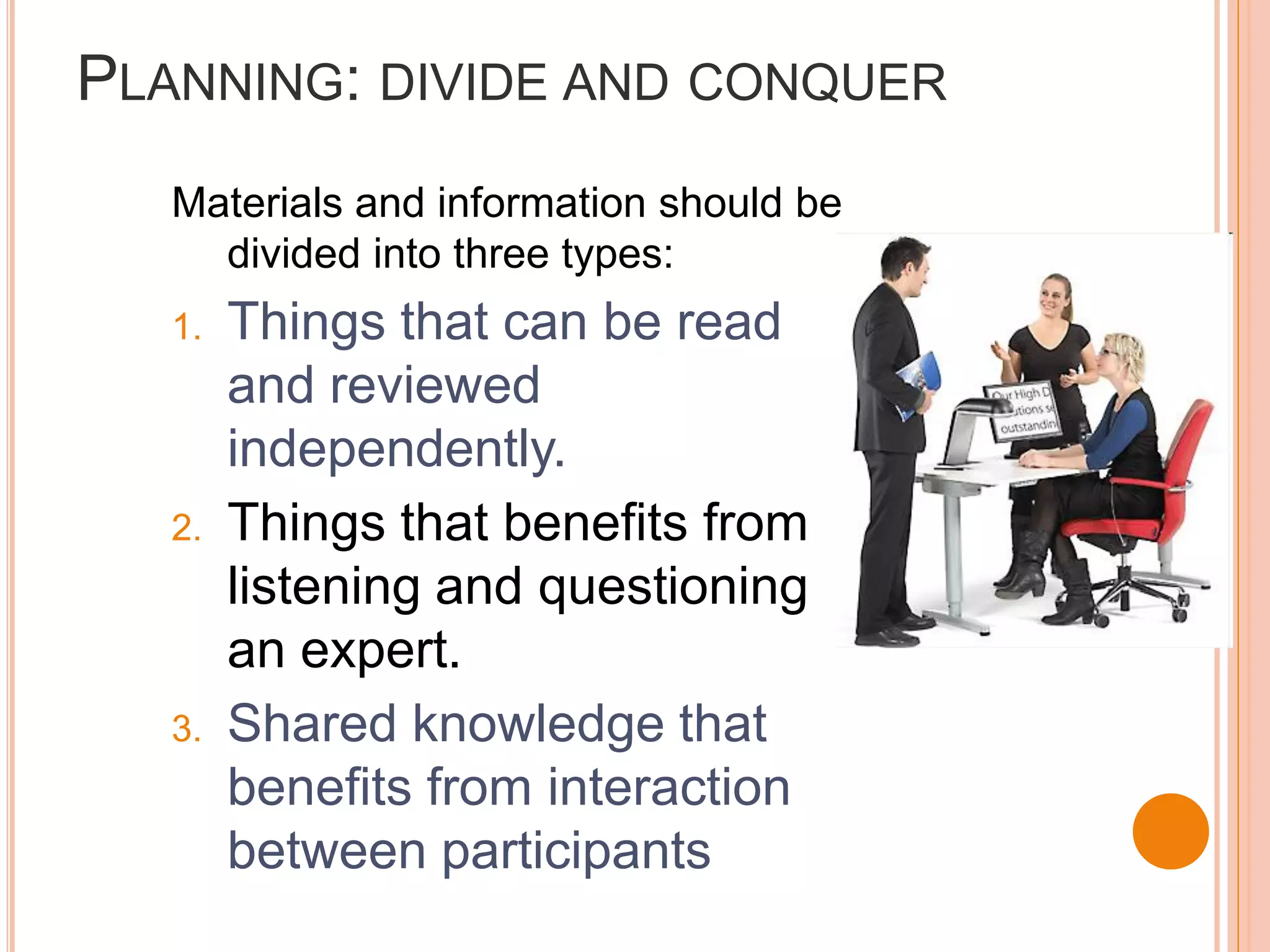 PLANNING: DIVIDE AND CONQUER
   Materials and information should be
     divided into three types:
   1.   Things that can be read
        and reviewed
        independently.
   2.   Things that benefits from
        listening and questioning
        an expert.
   3.   Shared knowledge that
        benefits from interaction
        between participants
 