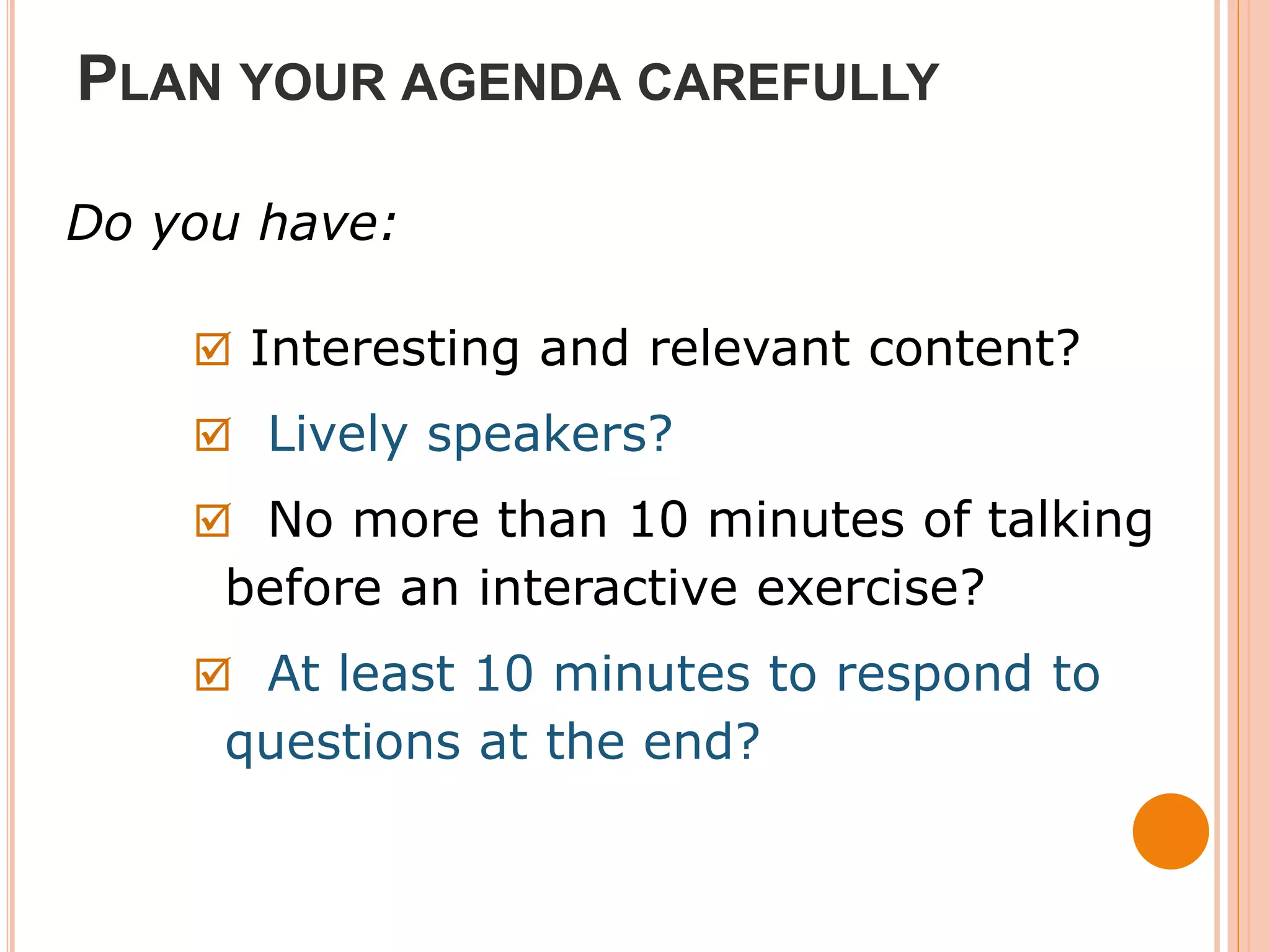 PLAN YOUR AGENDA CAREFULLY

Do you have:

     Interesting and relevant content?
     Lively speakers?
     No more than 10 minutes of talking
     before an interactive exercise?
     At least 10 minutes to respond to
     questions at the end?
 
