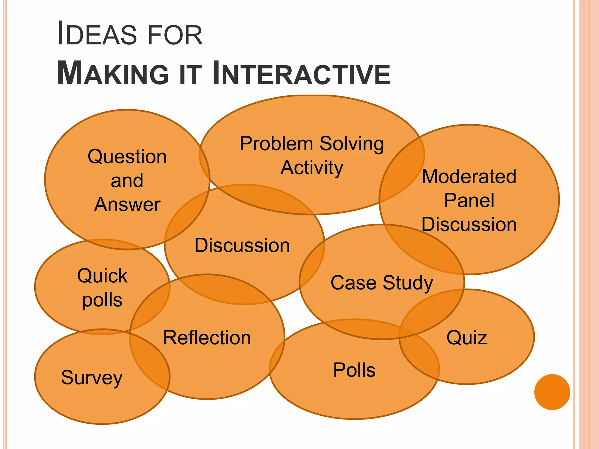 IDEAS FOR
MAKING IT INTERACTIVE
                 Problem Solving
  Question
                     Activity      Moderated
    and
  Answer                             Panel
                                   Discussion
             Discussion
 Quick                    Case Study
 polls
         Reflection                    Quiz

Survey                    Polls
 
