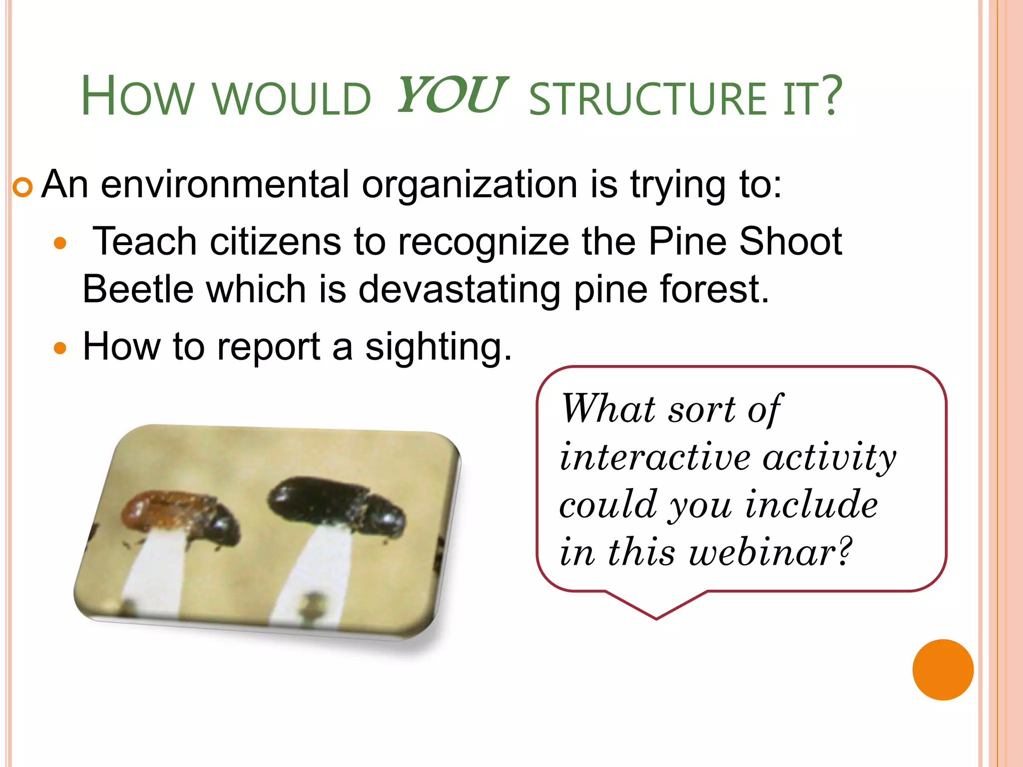HOW WOULD YOU STRUCTURE IT?
 An environmental organization is trying to:
   Teach citizens to recognize the Pine Shoot
    Beetle which is devastating pine forest.
   How to report a sighting.
                              What sort of
                              interactive activity
                              could you include
                              in this webinar?
 