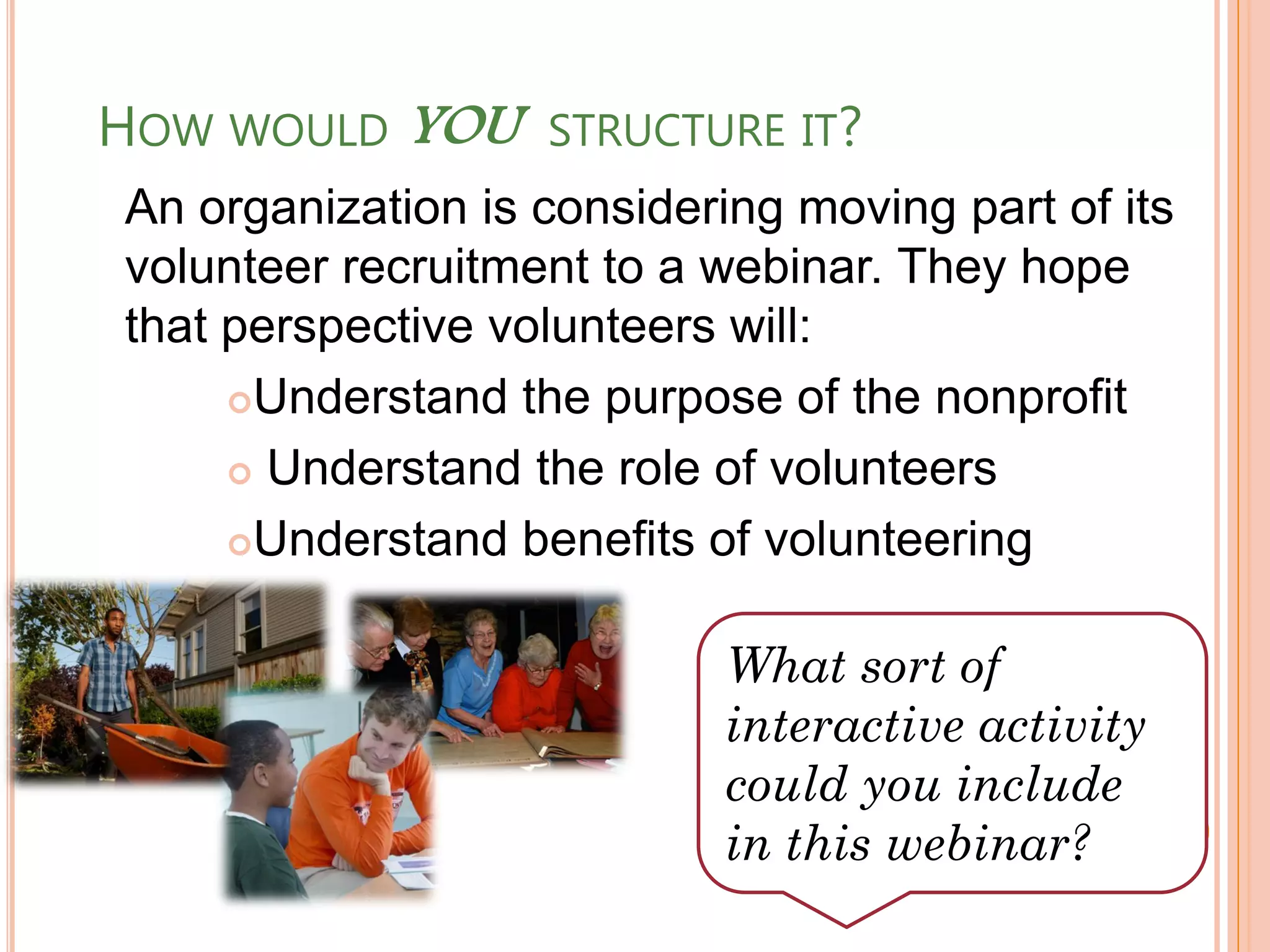 HOW WOULD YOU      STRUCTURE IT?
An organization is considering moving part of its
volunteer recruitment to a webinar. They hope
that perspective volunteers will:
     Understand the purpose of the nonprofit

      Understand the role of volunteers

     Understand benefits of volunteering



                            What sort of
                            interactive activity
                            could you include
                            in this webinar?
 
