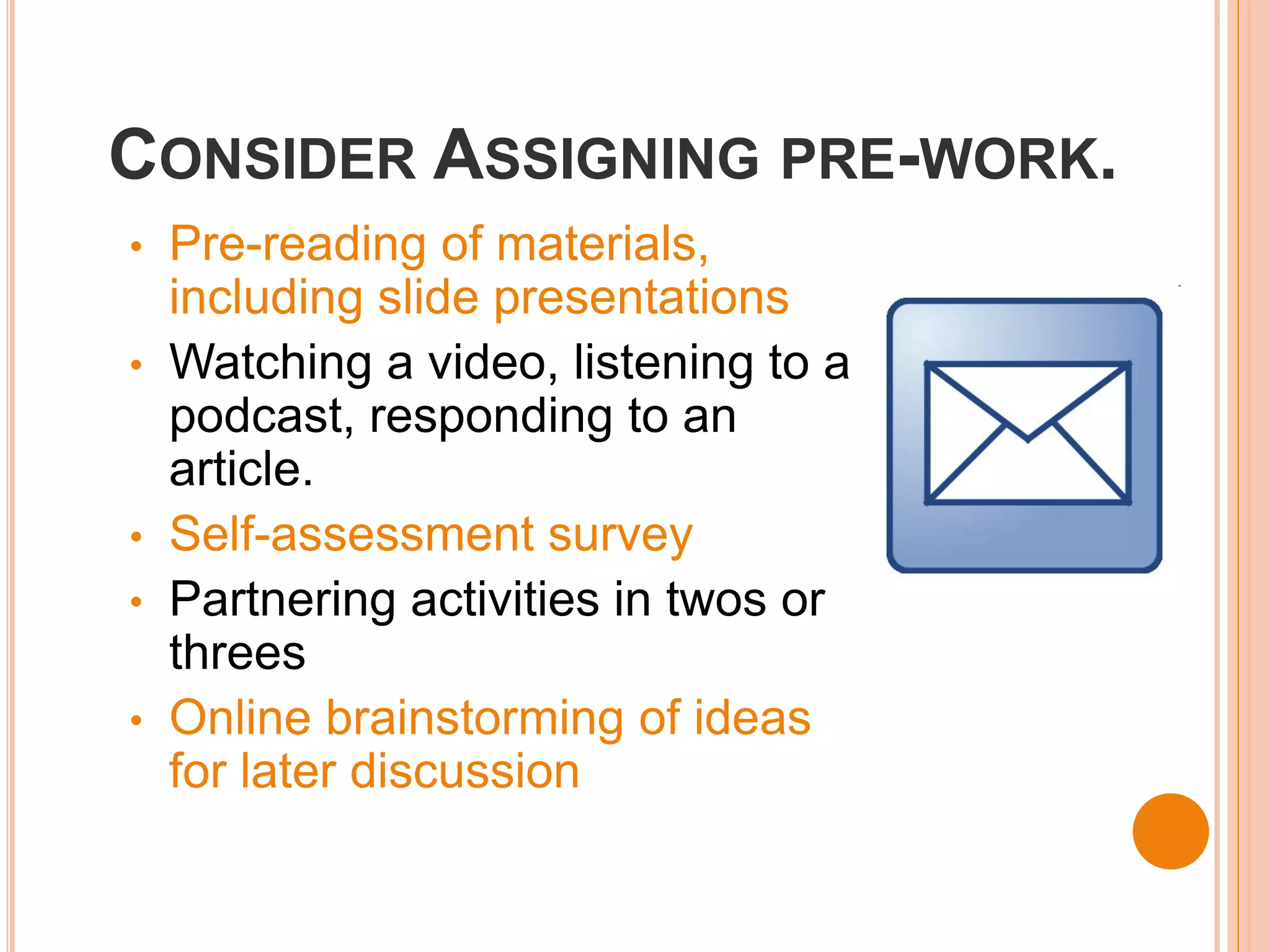 CONSIDER ASSIGNING PRE-WORK.
•   Pre-reading of materials,
    including slide presentations
•   Watching a video, listening to a
    podcast, responding to an
    article.
•   Self-assessment survey
•   Partnering activities in twos or
    threes
•   Online brainstorming of ideas
    for later discussion
 