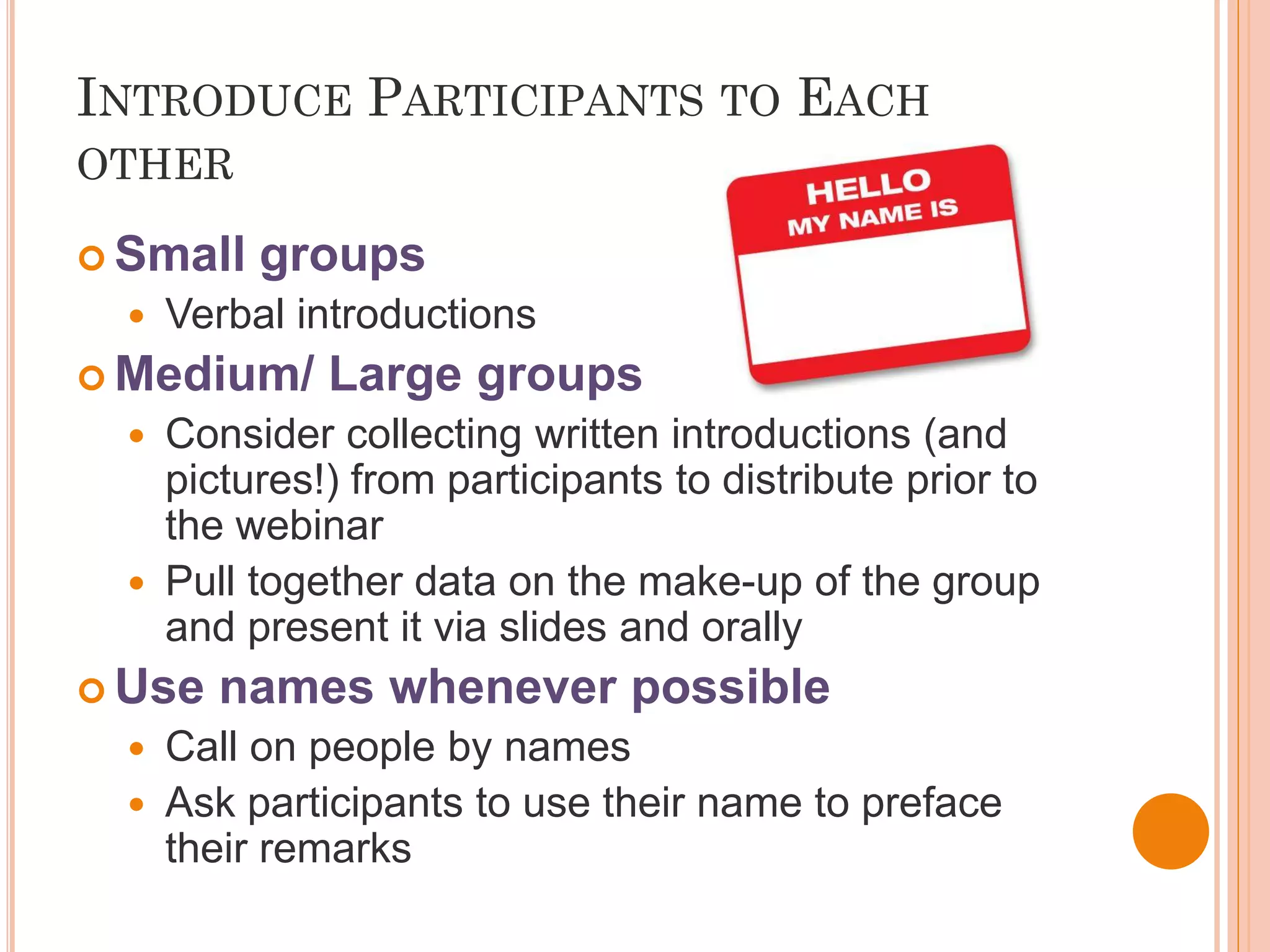 INTRODUCE PARTICIPANTS TO EACH
OTHER

 Small    groups
     Verbal introductions
 Medium/      Large groups
     Consider collecting written introductions (and
      pictures!) from participants to distribute prior to
      the webinar
     Pull together data on the make-up of the group
      and present it via slides and orally
 Use    names whenever possible
   Call on people by names
   Ask participants to use their name to preface
    their remarks
 
