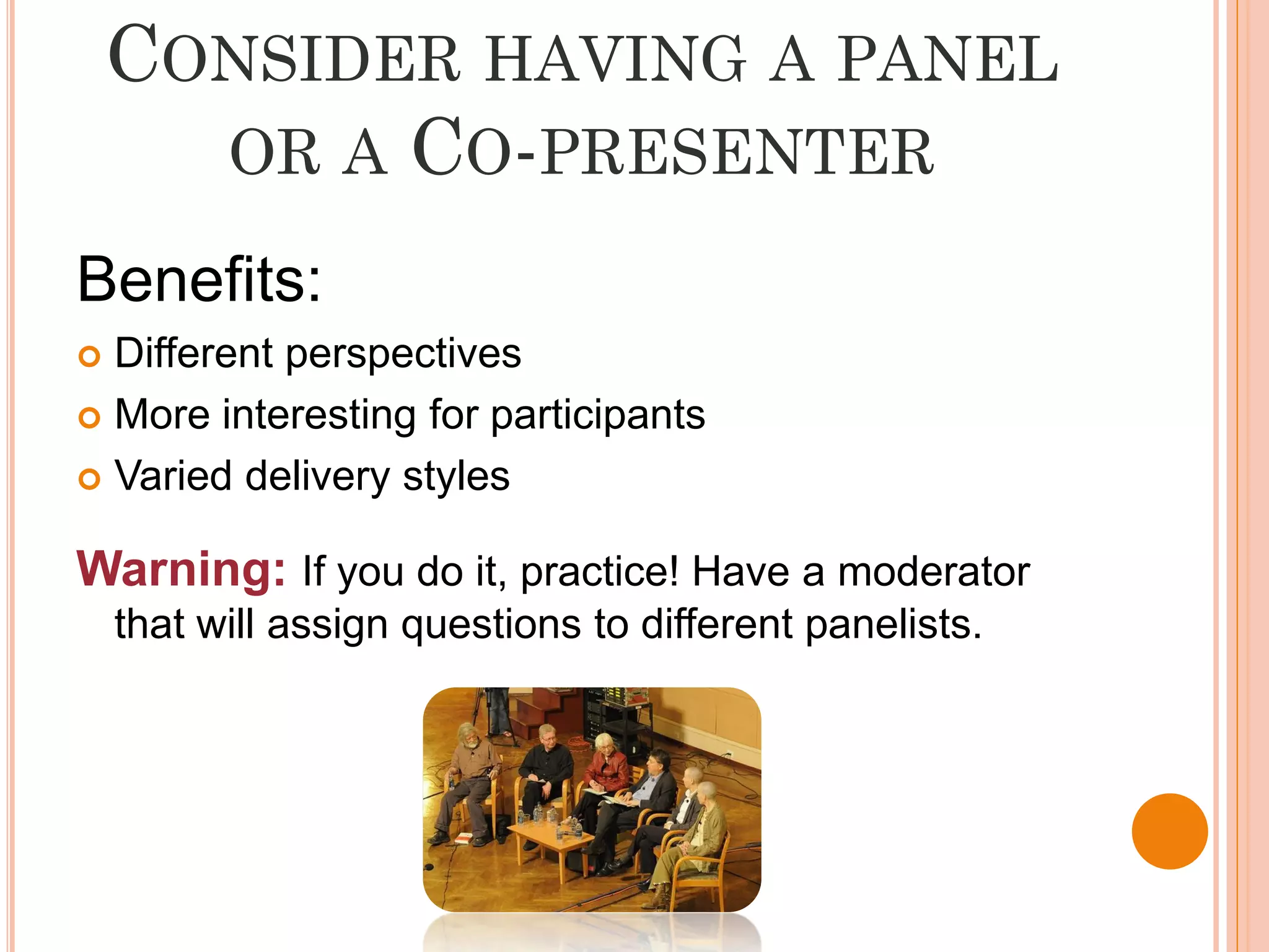 CONSIDER HAVING A PANEL
      OR A CO-PRESENTER

Benefits:
 Different perspectives
 More interesting for participants

 Varied delivery styles


Warning: If you do it, practice! Have a moderator
    that will assign questions to different panelists.
 