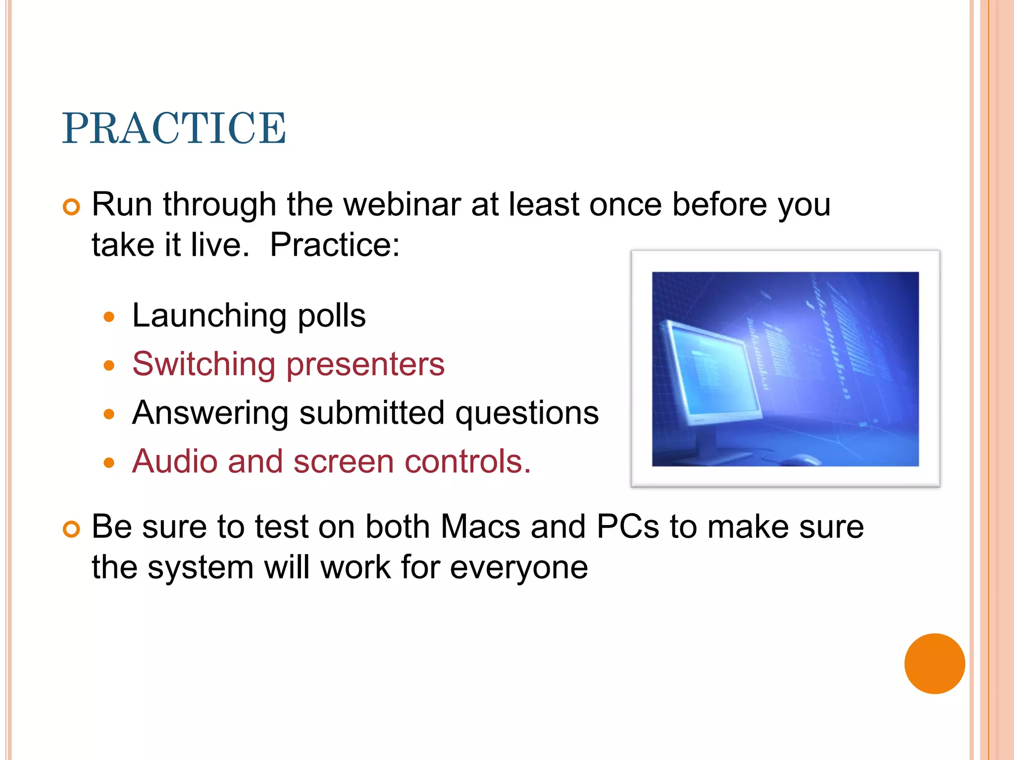 PRACTICE
   Run through the webinar at least once before you
    take it live. Practice:

     Launching polls
     Switching presenters
     Answering submitted questions
     Audio and screen controls.

   Be sure to test on both Macs and PCs to make sure
    the system will work for everyone
 