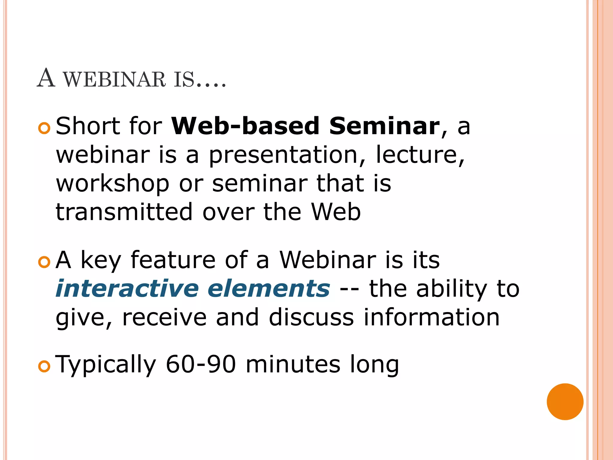 A WEBINAR IS….
 Shortfor Web-based Seminar, a
 webinar is a presentation, lecture,
 workshop or seminar that is
 transmitted over the Web

A key feature of a Webinar is its
 interactive elements -- the ability to
 give, receive and discuss information
 Typically   60-90 minutes long
 