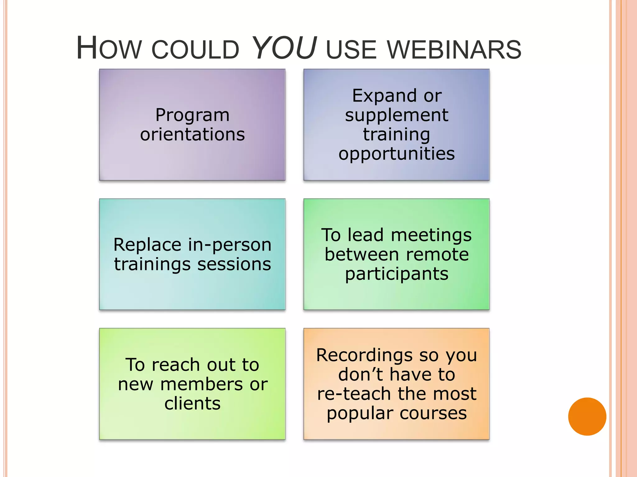 HOW COULD YOU USE WEBINARS
                           Expand or
       Program            supplement
     orientations           training
                         opportunities



                       To lead meetings
  Replace in-person
                       between remote
  trainings sessions
                          participants



                       Recordings so you
   To reach out to
                         don’t have to
  new members or
                       re-teach the most
       clients
                        popular courses
 