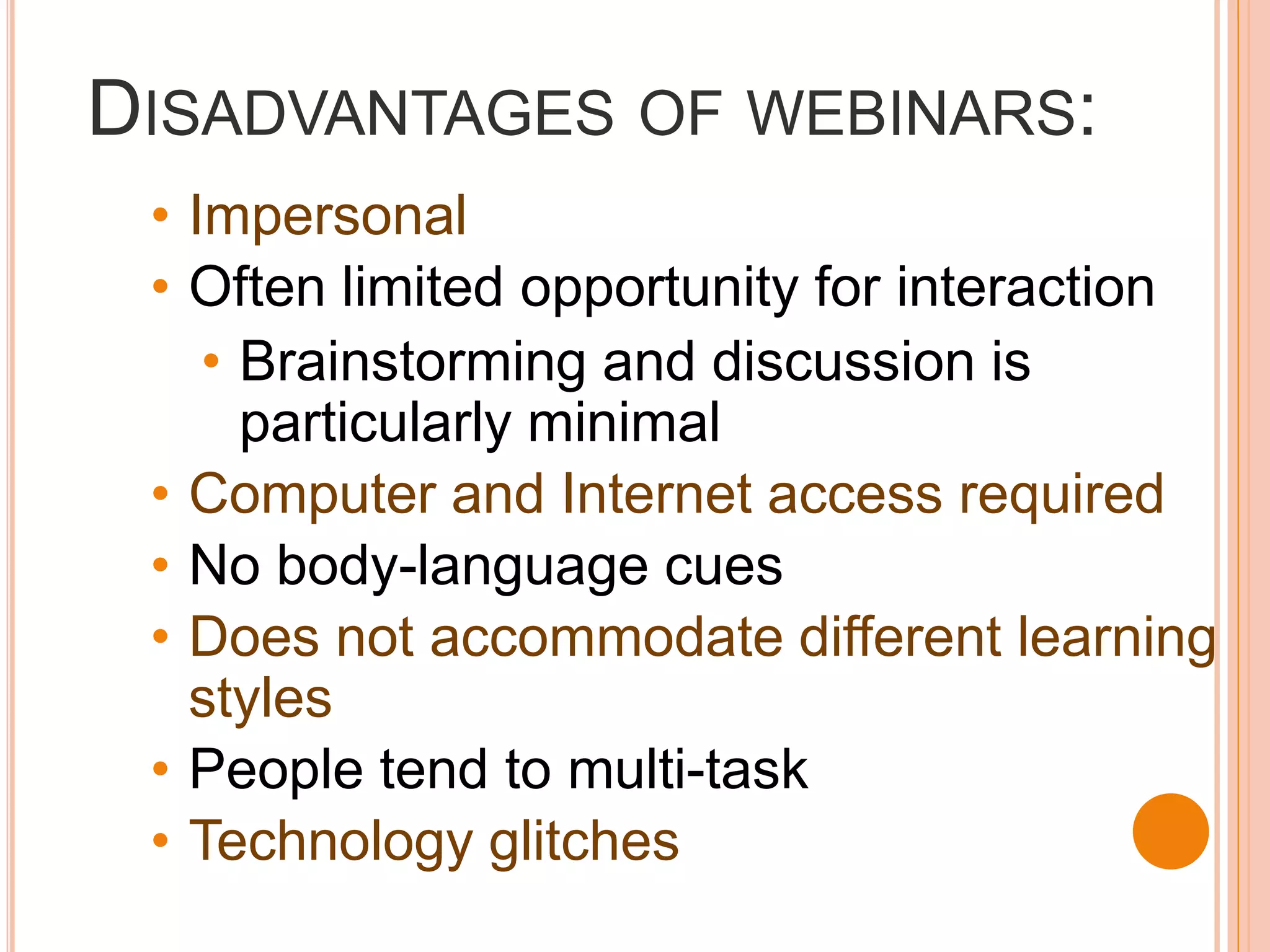 DISADVANTAGES OF WEBINARS:
 • Impersonal
 • Often limited opportunity for interaction
    • Brainstorming and discussion is
      particularly minimal
 • Computer and Internet access required
 • No body-language cues
 • Does not accommodate different learning
   styles
 • People tend to multi-task
 • Technology glitches
 