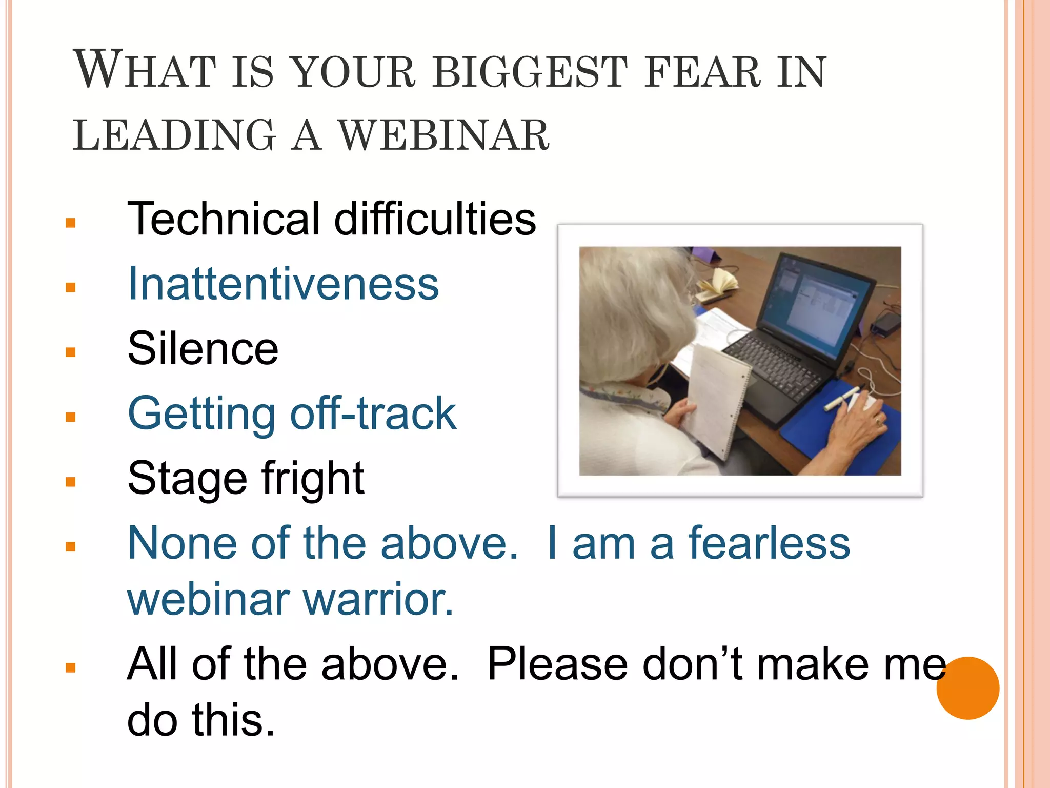 WHAT IS YOUR BIGGEST FEAR IN
LEADING A WEBINAR

   Technical difficulties
   Inattentiveness
   Silence
   Getting off-track
   Stage fright
   None of the above. I am a fearless
    webinar warrior.
   All of the above. Please don’t make me
    do this.
 