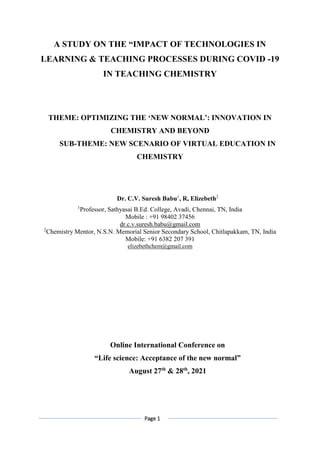 Page 1
A STUDY ON THE “IMPACT OF TECHNOLOGIES IN
LEARNING & TEACHING PROCESSES DURING COVID -19
IN TEACHING CHEMISTRY
THEME: OPTIMIZING THE ‘NEW NORMAL’: INNOVATION IN
CHEMISTRY AND BEYOND
SUB-THEME: NEW SCENARIO OF VIRTUAL EDUCATION IN
CHEMISTRY
Dr. C.V. Suresh Babu1
, R, Elizebeth2
1
Professor, Sathyasai B.Ed. College, Avadi, Chennai, TN, India
Mobile : +91 98402 37456
dr.c.v.suresh.babu@gmail.com
2
Chemistry Mentor, N.S.N. Memorial Senior Secondary School, Chitlapakkam, TN, India
Mobile: +91 6382 207 391
elizebethchem@gmail.com
Online International Conference on
“Life science: Acceptance of the new normal”
August 27th
& 28th
, 2021
 