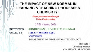 Elizebeth R
Chemistry Mentor,
NSN MEMORIAL SCHOOL
THE IMPACT OF NEW NORMAL IN
LEARNING & TEACHING PROCESSES
CHEMISRTY”
Paper presentation through
Video Conferencing
: HINDUSTAN UNIVERSITY, CHENNAI
: DR. C.V. SURESH BABU
PROFESSOR
DEPARTMENT OF INFORMATION TECHNOLOGY,
27-28 August, 2021
 