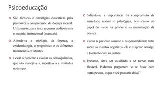 Psicoeducação
 São técnicas e estratégias educativas para
promover a compreensão da doença mental.
Utilizam-se, para isso, recursos audiovisuais
e material instrucional (manuais).
 Aborda-se a etiologia da doença, a
epidemiologia, o prognóstico e os diferentes
tratamentos existentes.
 Levar o paciente a avaliar as consequências,
que são manejáveis, suportáveis e limitadas
no tempo
 Salienta-se a importância da compreensão da
ansiedade normal e patológica, bem como do
papel do medo na gênese e na manutenção da
doença.
 Como o paciente assume a responsabilidade total
sobre os eventos negativos, ele é exigente consigo
e tolerante com os outros.
 Portanto, deve ser auxiliado a se tornar mais
flexível. Podemos perguntar: “e se fosse com
outra pessoa, o que você pensaria dela?”
 