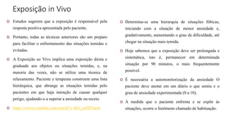 Exposição in Vivo
 Estudos sugerem que a exposição é responsável pela
resposta positiva apresentada pelo paciente.
 Portanto, todas as técnicas anteriores são um preparo
para facilitar o enfrentamento das situações temidas e
evitadas.
 A Exposição ao Vivo implica uma exposição direta e
graduada aos objetos ou situações temidas, e, na
maioria das vezes, não se utiliza uma técnica de
relaxamento. Paciente e terapeuta constroem uma lista
hierárquica, que abrange as situações temidas pelo
pacientes em que haja intenção de causar qualquer
perigo, ajudando-o a superar a ansiedade ou receio.
 https://www.youtube.com/watch?v=K0_za5DYuaA
 Determina-se uma hierarquia de situações fóbicas,
iniciando com a situação de menor ansiedade e,
gradativamente, aumentando o grau de dificuldade, até
chegar na situação mais temida.
 Hoje sabemos que a exposição deve ser prolongada e
sistemática, isto é, permanecer em determinada
situação por 90 minutos, o mais frequentemente
possível.
 É necessária a automonitorização da ansiedade O
paciente deve anotar em um diário o que sentiu e o
grau de ansiedade experimentada (0 a 10).
 À medida que o paciente enfrenta e se expõe às
situações, ocorre o fenômeno chamado de habituação.
 