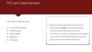 TCC em Casos Graves
Informações no plano de fundo
 O que é um caso grave?
 Elize Mastunaga
 Linha do Tempo
 Diagnóstico
 Intervenção
 Questionar a aplicação da TCC no tratamento de
doenças mentais graves, tais como esquizofrenia,
transtorno bipolar, depressão, entre outros
transtornos, e articular como desenvolver intervenções
úteis, como a Psicoeducação adequada pode ajudar
engajar pacientes em relações terapêuticas.
 