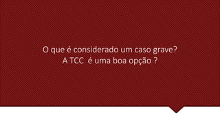 O que é considerado um caso grave?
A TCC é uma boa opção ?
 