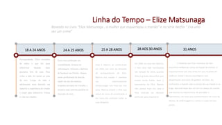 Linha do Tempo – Elize Matsunaga
Baseado no Livro “Elize Matsunaga , a mulher que esquartejou o marido” e na série Netflix “ Era uma
vez um crime”
18 A 24 ANOS
Envergonhada, Elize escondeu
de todos o que fez para
sobreviver durante anos
passados fora de casa. Para
evitar a mãe, foi morar na casa
da avó. Longe de mãe a
adolescente teria deixado em
stand by a experiência de vender
o corpo para sobreviver. Focou
a vida nos estudos.
24 A 25 ANOS
Elize tem certificado em
contabilidade, técnica em
enfermagem, leiloeira e diploma
de bacharel em Direito. Atuava
como profissional da área da
saúde em um dos maiores
hospitais privados de Curitiba, e
assumiu uma carreira paralela no
mercado do sexo..
25 A 28 ANOS
Elize e Marcos se conheceram
em 2004, por meio da atividade
de acompanhante de Elize.
Marcos era casado e manteve
um relacionamento
extraconjugal com Elize por três
anos. Marcos propôs a Elize que
saísse do ramo de prostituição e
em troca ele custearia todas as
suas despesas.
Em 2008, se casa com Marcos,
e tem uma vida harmoniosa
até metade de 2010, quando
Elize já gravida desconfiou que
estava sendo traída, Após o
nascimento da filha. Marcos
não parava mais em casa e
Elize contrata um detetive
particular para espioná-lo.
O Detetive que Elize contratou de fato
encontrou evidencias certas da traição do marido. O
relacionamento dos dois vinha em uma escalada de
violência verbal e abusos psicológicos que
despertaram uma série de gatilhos em Elize. Ela
confrontou o marido com as provas de sua traição e na
briga, descontrolada deu um tiro na cabeça do marido
que morreu na mesma hora. Ao perceber o
falecimento, ela usou seus conhecimentos do curso de
técnico de enfermagem e o cortou o corpo em seis
partes .
28 AOS 30 ANOS 31 ANOS
 