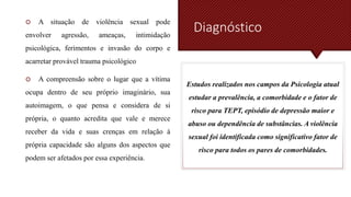 Diagnóstico
 A situação de violência sexual pode
envolver agressão, ameaças, intimidação
psicológica, ferimentos e invasão do corpo e
acarretar provável trauma psicológico
 A compreensão sobre o lugar que a vítima
ocupa dentro de seu próprio imaginário, sua
autoimagem, o que pensa e considera de si
própria, o quanto acredita que vale e merece
receber da vida e suas crenças em relação à
própria capacidade são alguns dos aspectos que
podem ser afetados por essa experiência.
Estudos realizados nos campos da Psicologia atual
estudar a prevalência, a comorbidade e o fator de
risco para TEPT, episódio de depressão maior e
abuso ou dependência de substâncias. A violência
sexual foi identificada como significativo fator de
risco para todos os pares de comorbidades.
 