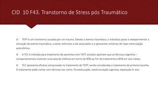 CID 10 F43. Transtorno de Stress pós Traumático
 TEPT é um transtorno causado por um trauma. Devido o evento traumático, o individuo passa a reexperimentar a
sensação do evento traumático, a evitar estímulos a ele associados e a apresentar sintomas de hiper estimulação
autonômica.
 A TCC é indicada para tratamento de pacientes com TEPT, estudos apontam que as técnicas cognitivo –
comportamentais mostram uma taxa de melhora em torno de 90% ao fim do tratamento e 85% em seis meses.
 TCC apresenta eficácia comprovada no tratamento do TEPT, sendo considerada o tratamento de primeira escolha.
O tratamento pode contar com técnicas tais como: Psicoeducação, reestruturação cognitiva, exposição in vivo.
 