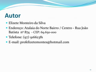 Autor
 Elizete Monteiro da Silva
 Endereço: Atalaia do Norte Bairro / Centro - Rua João
  Batista nº 874 - CEP: 69.650-000
 Telefone: (97) 91662381
 E-mail: profelizetemontes@hotmail.com




                                                          10
 