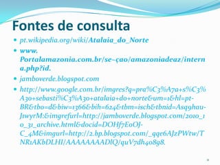 Fontes de consulta
 pt.wikipedia.org/wiki/Atalaia_do_Norte
 www.
  Portalamazonia.com.br/se~çao/amazoniadeaz/intern
  a.php?id.
 jamboverde.blogspot.com
 http://www.google.com.br/imgres?q=pra%C3%A7a+s%C3%
  A3o+sebasti%C3%A3o+atalaia+do+norte&um=1&hl=pt-
  BR&tbo=d&biw=1366&bih=624&tbm=isch&tbnid=Asq9hau-
  J1wyrM:&imgrefurl=http://jamboverde.blogspot.com/2010_1
  0_31_archive.html&docid=DOHf7EoOJ-
  C_4M&imgurl=http://2.bp.blogspot.com/_qqe6AJzPWtw/T
  NR1AKbDLHI/AAAAAAAADlQ/quV7dh4o8g8.

                                                            11
 