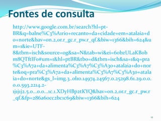 Fontes de consulta
http://www.google.com.br/search?hl=pt-
BR&q=balne%C3%A1rio+recanto+da+cidade+em+atalaia+d
o+norte&bav=on.2,or.r_gc.r_pw.r_qf.&biw=1366&bih=624&u
m=1&ie=UTF-
8&tbm=isch&source=og&sa=N&tab=wi&ei=60bzULaKBob
m8QTftIFo#um=1&hl=ptBR&tbo=d&tbm=isch&sa=1&q=pra
%C3%A7a+da+alimenta%C3%A7%C3%A3o+atalaia+do+nor
te&oq=pra%C3%A7a+da+alimenta%C3%A7%C3%A3o+atala
ia+do+norte&gs_l=img.3..0l10.14974.24567.0.25298.61.29.0.0.
0.0.593.2214.2-
1j1j1j2.5.0...0.0...1c.1.XDyHBp2tKYQ&bav=on.2,or.r_gc.r_pw.r
_qf.&fp=286a60cc2bc1c69&biw=1366&bih=624


                                                           12
 