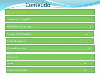 Conteúdo
Apresentação da cidade..............................................................................3

Localização Geográfica…………………………………………………………………………..…………4

Atividades em Destaque…………………………………………………………………………………..5

Principais Autoridades………………………………………………………………………………..6

Locais Turísticos………………………………………………………………………………………….7

Evento Esportivo……………………………………………………………………………………………8


Contatos……………………………………………………………………………………………………………9

Autor………………………………………………………………………………………………………10

Fontes de Consulta………………………………………………………………………………….11
                                                                                                        2
 