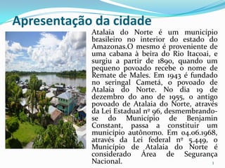 Apresentação da cidade
            Atalaia do Norte é um município
            brasileiro no interior do estado do
            Amazonas.O mesmo é proveniente de
            uma cabana à beira do Rio Itacoai, e
            surgiu a partir de 1890, quando um
            pequeno povoado recebe o nome de
            Remate de Males. Em 1943 é fundado
            no seringal Cametá, o povoado de
            Atalaia do Norte. No dia 19 de
            dezembro do ano de 1955, o antigo
            povoado de Atalaia do Norte, através
            da Lei Estadual nº 96, desmembrando-
            se do Município de Benjamin
            Constant, passa a constituir um
            município autônomo. Em 04.06.1968,
            através da Lei federal nº 5.449, o
            Município de Atalaia do Norte é
            considerado Área de Segurança
            Nacional.                         3
 