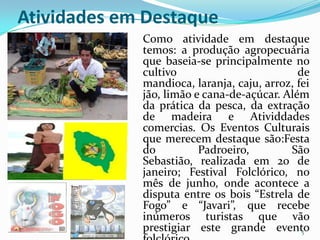 Atividades em Destaque
             Como atividade em destaque
             temos: a produção agropecuária
             que baseia-se principalmente no
             cultivo                         de
             mandioca, laranja, caju, arroz, fei
             jão, limão e cana-de-açúcar. Além
             da prática da pesca, da extração
             de madeira e Atividdades
             comercias. Os Eventos Culturais
             que merecem destaque são:Festa
             do          Padroeiro,        São
             Sebastião, realizada em 20 de
             janeiro; Festival Folclórico, no
             mês de junho, onde acontece a
             disputa entre os bois “Estrela de
             Fogo” e “Javari”, que recebe
             inúmeros turistas que vão
             prestigiar este grande evento    5
 
