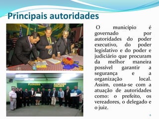 Principais autoridades
                     O       município       é
                    governado              por
                    autoridades do poder
                    executivo, do poder
                    legislativo e do poder e
                    judiciário que procuram
                    da     melhor maneira
                    possível     garantir    a
                    segurança        e       a
                    organização          local.
                    Assim, conta-se com a
                    atuação de autoridades
                    como: o prefeito, os
                    vereadores, o delegado e
                    o juiz.
                                              6
 