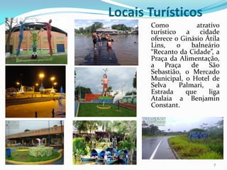 Locais Turísticos
       Como            atrativo
       turístico a cidade
       oferece o Ginásio Átila
       Lins,    o    balneário
       “Recanto da Cidade”, a
       Praça da Alimentação,
       a Praça de São
       Sebastião, o Mercado
       Municipal, o Hotel de
       Selva     Palmari,     a
       Estrada     que     liga
       Atalaia a Benjamin
       Constant.




                            7
 