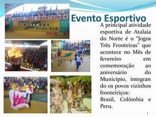 EventoAEsportivo
       principal atividade
         esportiva de Atalaia
         do Norte é o “Jogos
         Três Fronteiras” que
         acontece no Mês de
         fevereiro        em
         comemoração       ao
         aniversário       do
         Município, integran
         do os povos vizinhos
         fronteiriços:
         Brasil, Colômbia e
         Peru.
                           8
 