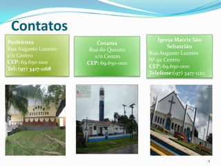 Contatos
Prefeitura                                 Igreja Matriz São
                          Cosama
Rua Augusto Luzeiro                            Sebastião
                       Rua do Quixito
s/n Centro                              Rua Augusto Luzeiro
                         s/n Centro
CEP: 69.650-000                         Nº 92 Centro
                      CEP: 69.650-000
Tel: (97) 3417-1168                     CEP: 69.650-000
                                        Telefone:(97) 3417-1120




                                                                  9
 