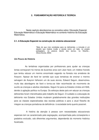 2. FUNDAMENTAÇÃO HISTORICA E TEÓRICA




            Neste capítulo abordaremos os conceitos sobre: Educação Especial,
Educação Matemática e Educação Matemática no contexto histórico da Educação
Matemática.


2.1. A Educação Especial na construção do sistema educacional

                         “Mais do que criar condições para os deficientes, a inclusão é um
                         desafio que implica mudar a escola como um todo, no projeto
                         pedagógico, na postura diante dos alunos, na filosofia...
                         (Nova Escola, 2003)


Um Pouco de História


              As tentativas organizadas por profissionais para ajudar as crianças
lentas começaram há menos de duzentos anos com Jean Itard, um médico francês
que tentou educar um menino encontrado vagando na floresta nos arredores de
Aveyron. Apesar de Itard ter sentido que suas tentativas de ensinar o menino
selvagem de Aveyron falharam um de sues alunos, Edward Seguin, desenvolveu
muito das abordagens de Itard e tornou-se líder reconhecido do movimento de
auxilio as crianças e adultos retardados. Seguin foi para os Estados Unidos em1848,
devido à agitação política na Europa. Os esforços deste país em educar as crianças
deficientes foram intensificados pelo trabalho de Seguin. O cuidado e a educação do
deficiente nos Estados Unidos mudaram gradativamente das grandes instituições
para as classes especializadas das escolas públicas e para a atual filosofia de
integrar as crianças portadoras de deficiência à sociedade tanto quanto possível.


               A história da atenção à pessoa com necessidades educacionais
especiais tem se caracterizado pela segregação, acompanhada pela conseqüente e
gradativa exclusão, sob diferentes argumentos, dependendo do momento histórico
focalizado.
 