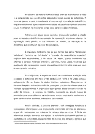 No decorrer da História da Humanidade foram se diversificando a visão
e a compreensão que as diferentes sociedades tinham acerca da deficiência. A
forma de pensar e como conseqüência a forma de agir com relação à deficiência,
enquanto fenômeno e à pessoa com necessidades educacionais especiais enquanto
ser, se modificaram no decorrer do tempo e das condições sócio históricas.


                      Trilhemos um pouco desse caminho, procurando focalizar a relação
entre sociedade e deficiência no contexto da organização econômica vigente, da
organização sócio política, e dos conceitos de homem, de educação e de
deficiência, que constituíam o pensar de cada época.


                      É importante lembrarmo-nos de que termos tais como: “deficiência”,
“deficiente”, “portador de deficiência” e “portador de necessidades especiais”
surgiram bem recentemente, já no século XX. Assim, quando estivermos nos
referindo a períodos históricos anteriores, usaremos, muitas vezes, vocábulos que
atualmente são considerados técnica e/ou politicamente incorretos, mas que eram
os termos então utilizados.


                      Na Antiguidade, a respeito de como se caracterizava a relação entre
sociedade e deficiência em meio à vida cotidiana em Roma e na Grécia antigas,
praticamente não se dispõe de dados objetivos registrados. Observam-se na
literatura da época, assim como na Bíblia, passagens que permitem inferir sobre sua
natureza e procedimentos. A organização sócio política dessa época baseava-se no
poder da minoria – a nobreza, no trabalho incessante da grande massa da
população para sustentá-la e na exclusão dessa massa, considerada sub-humana a
quem se destinavam as sobras, indesejadas pela nobreza.


                      Nesse contexto, “a pessoa diferente”, com limitações funcionais e
necessidades diferenciadas1, era praticamente exterminada por meio do abandono,
o que não representava um problema de natureza ética ou moral. A Bíblia traz
referências ao cego, ao manco e ao leproso - a maioria dos quais sendo pedintes ou
rejeitados pela comunidade, seja pelo medo de doença, seja porque se pensava que
1
    Surdos, cegos, deficientes mentais, deficientes físicos, órfãos, doentes idosos, dentre outros
 